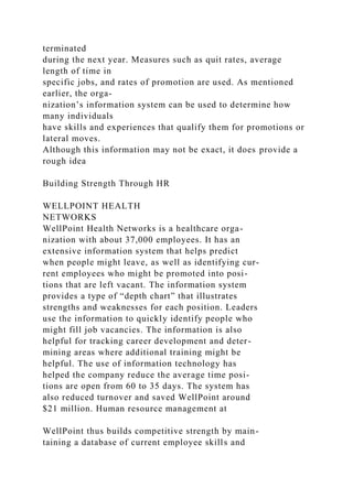 terminated
during the next year. Measures such as quit rates, average
length of time in
specific jobs, and rates of promotion are used. As mentioned
earlier, the orga-
nization’s information system can be used to determine how
many individuals
have skills and experiences that qualify them for promotions or
lateral moves.
Although this information may not be exact, it does provide a
rough idea
Building Strength Through HR
WELLPOINT HEALTH
NETWORKS
WellPoint Health Networks is a healthcare orga-
nization with about 37,000 employees. It has an
extensive information system that helps predict
when people might leave, as well as identifying cur-
rent employees who might be promoted into posi-
tions that are left vacant. The information system
provides a type of “depth chart” that illustrates
strengths and weaknesses for each position. Leaders
use the information to quickly identify people who
might fill job vacancies. The information is also
helpful for tracking career development and deter-
mining areas where additional training might be
helpful. The use of information technology has
helped the company reduce the average time posi-
tions are open from 60 to 35 days. The system has
also reduced turnover and saved WellPoint around
$21 million. Human resource management at
WellPoint thus builds competitive strength by main-
taining a database of current employee skills and
 