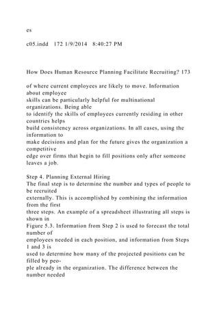es
c05.indd 172 1/9/2014 8:40:27 PM
How Does Human Resource Planning Facilitate Recruiting? 173
of where current employees are likely to move. Information
about employee
skills can be particularly helpful for multinational
organizations. Being able
to identify the skills of employees currently residing in other
countries helps
build consistency across organizations. In all cases, using the
information to
make decisions and plan for the future gives the organization a
competitive
edge over firms that begin to fill positions only after someone
leaves a job.
Step 4. Planning External Hiring
The final step is to determine the number and types of people to
be recruited
externally. This is accomplished by combining the information
from the first
three steps. An example of a spreadsheet illustrating all steps is
shown in
Figure 5.3. Information from Step 2 is used to forecast the total
number of
employees needed in each position, and information from Steps
1 and 3 is
used to determine how many of the projected positions can be
filled by peo-
ple already in the organization. The difference between the
number needed
 