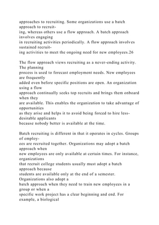 approaches to recruiting. Some organizations use a batch
approach to recruit-
ing, whereas others use a flow approach. A batch approach
involves engaging
in recruiting activities periodically. A flow approach involves
sustained recruit-
ing activities to meet the ongoing need for new employees.26
The flow approach views recruiting as a never-ending activity.
The planning
process is used to forecast employment needs. New employees
are frequently
added even before specific positions are open. An organization
using a flow
approach continually seeks top recruits and brings them onboard
when they
are available. This enables the organization to take advantage of
opportunities
as they arise and helps it to avoid being forced to hire less-
desirable applicants
because nobody better is available at the time.
Batch recruiting is different in that it operates in cycles. Groups
of employ-
ees are recruited together. Organizations may adopt a batch
approach when
new employees are only available at certain times. For instance,
organizations
that recruit college students usually must adopt a batch
approach because
students are available only at the end of a semester.
Organizations also adopt a
batch approach when they need to train new employees in a
group or when a
specific work project has a clear beginning and end. For
example, a biological
 
