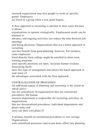 research organization may hire people to work on specific
grants. Employees
are hired in a group when a new grant begins.
A flow approach to recruiting is optimal in most cases because
it allows
organizations to operate strategically. Employment needs can be
planned in
advance, and ongoing activities can reduce the time between job
openings
and hiring decisions. Organizations that use a batch approach to
recruiting
can also benefit from good planning, however. For instance,
some employees
hired directly from college might be enrolled in short-term
training programs
until specific positions are open. Accurate human resource
forecasting facili-
tates this type of arrangement and allows the batch approach to
reap many of
the advantages associated with the flow approach.
CENTRALIZATION OF PROCESSES
An additional aspect of planning and recruiting is the extent to
which activi-
ties are centralized. In organizations that use centralized
procedures, the human
resource department is responsible for recruiting activities. In
organizations
that use decentralized procedures, individual departments and
plants make and
carry out their own plans.27
A primary benefit of centralized procedures is cost savings.
Organizations
with centralized processes tend to put more effort into planning
 