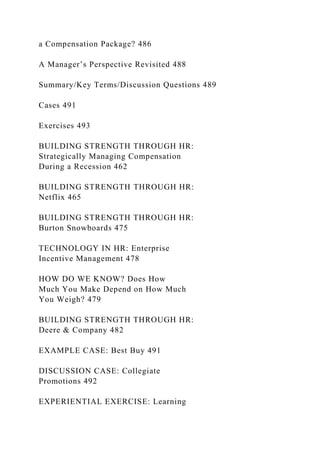 a Compensation Package? 486
A Manager’s Perspective Revisited 488
Summary/Key Terms/Discussion Questions 489
Cases 491
Exercises 493
BUILDING STRENGTH THROUGH HR:
Strategically Managing Compensation
During a Recession 462
BUILDING STRENGTH THROUGH HR:
Netflix 465
BUILDING STRENGTH THROUGH HR:
Burton Snowboards 475
TECHNOLOGY IN HR: Enterprise
Incentive Management 478
HOW DO WE KNOW? Does How
Much You Make Depend on How Much
You Weigh? 479
BUILDING STRENGTH THROUGH HR:
Deere & Company 482
EXAMPLE CASE: Best Buy 491
DISCUSSION CASE: Collegiate
Promotions 492
EXPERIENTIAL EXERCISE: Learning
 