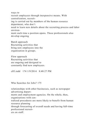 ways to
recruit employees through inexpensive means. With
centralization, recruit-
ing is carried out by members of the human resource
department, who don’t
need to learn new details about the recruiting process and labor
environ-
ment each time a position opens. These professionals also
develop ongoing
Batch approach
Recruiting activities that
bring new employees into the
organization in groups.
Flow approach
Recruiting activities that
are ongoing and designed to
constantly find new employees.
c05.indd 174 1/9/2014 8:40:27 PM
Who Searches for Jobs? 175
relationships with other businesses, such as newspaper
advertising depart-
ments and employment agencies. On the whole, then,
organizations with cen-
tralized procedures are more likely to benefit from human
resource planning
through forecasting of overall needs and having full-time
professional recruit-
ers on staff.
 