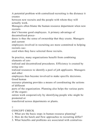 A potential problem with centralized recruiting is the distance it
creates
between new recruits and the people with whom they will
actually work.
Managers often blame the human resource department when new
recruits
don’t become good employees. A primary advantage of
decentralized proce-
dures is thus the sense of ownership that they create. Managers
and current
employees involved in recruiting are more committed to helping
recruits suc-
ceed when they have selected those recruits.
In practice, many organizations benefit from combining
elements of cen-
tralized and decentralized procedures. Efficiency is created by
using cen-
tralized resources to identify a pool of job applicants. Managers
and other
employees then become involved to make specific decisions.
Good human
resource planning provides a means of coordinating the actions
of different
parts of the organization. Planning also helps the various parts
of the organi-
zation work cooperatively by identifying people who might be
promoted or
transferred across departments or plants.
?
CONCEPT CHECK
1. What are the basic steps in human resource planning?
2. How do the batch and flow approaches to recruiting differ?
3. What benefits and problems are associated with centraliza-
 