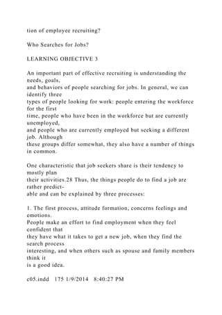 tion of employee recruiting?
Who Searches for Jobs?
LEARNING OBJECTIVE 3
An important part of effective recruiting is understanding the
needs, goals,
and behaviors of people searching for jobs. In general, we can
identify three
types of people looking for work: people entering the workforce
for the first
time, people who have been in the workforce but are currently
unemployed,
and people who are currently employed but seeking a different
job. Although
these groups differ somewhat, they also have a number of things
in common.
One characteristic that job seekers share is their tendency to
mostly plan
their activities.28 Thus, the things people do to find a job are
rather predict-
able and can be explained by three processes:
1. The first process, attitude formation, concerns feelings and
emotions.
People make an effort to find employment when they feel
confident that
they have what it takes to get a new job, when they find the
search process
interesting, and when others such as spouse and family members
think it
is a good idea.
c05.indd 175 1/9/2014 8:40:27 PM
 