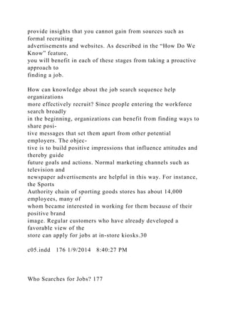 provide insights that you cannot gain from sources such as
formal recruiting
advertisements and websites. As described in the “How Do We
Know” feature,
you will benefit in each of these stages from taking a proactive
approach to
finding a job.
How can knowledge about the job search sequence help
organizations
more effectively recruit? Since people entering the workforce
search broadly
in the beginning, organizations can benefit from finding ways to
share posi-
tive messages that set them apart from other potential
employers. The objec-
tive is to build positive impressions that influence attitudes and
thereby guide
future goals and actions. Normal marketing channels such as
television and
newspaper advertisements are helpful in this way. For instance,
the Sports
Authority chain of sporting goods stores has about 14,000
employees, many of
whom became interested in working for them because of their
positive brand
image. Regular customers who have already developed a
favorable view of the
store can apply for jobs at in-store kiosks.30
c05.indd 176 1/9/2014 8:40:27 PM
Who Searches for Jobs? 177
 