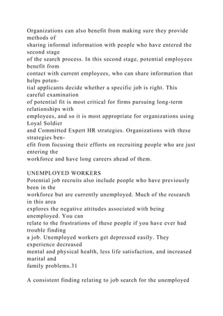 Organizations can also benefit from making sure they provide
methods of
sharing informal information with people who have entered the
second stage
of the search process. In this second stage, potential employees
benefit from
contact with current employees, who can share information that
helps poten-
tial applicants decide whether a specific job is right. This
careful examination
of potential fit is most critical for firms pursuing long-term
relationships with
employees, and so it is most appropriate for organizations using
Loyal Soldier
and Committed Expert HR strategies. Organizations with these
strategies ben-
efit from focusing their efforts on recruiting people who are just
entering the
workforce and have long careers ahead of them.
UNEMPLOYED WORKERS
Potential job recruits also include people who have previously
been in the
workforce but are currently unemployed. Much of the research
in this area
explores the negative attitudes associated with being
unemployed. You can
relate to the frustrations of these people if you have ever had
trouble finding
a job. Unemployed workers get depressed easily. They
experience decreased
mental and physical health, less life satisfaction, and increased
marital and
family problems.31
A consistent finding relating to job search for the unemployed
 