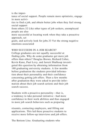 is the impor-
tance of social support. People remain more optimistic, engage
in more activi-
ties to find a job, and obtain better jobs when they feel strong
social support
from others.32 Like other types of job seekers, unemployed
people are also
more successful at locating work when they take a proactive
approach, set
goals, and actively look for jobs.33 Yet the strong negative
emotions associated
WHO SUCCEEDS IN A JOB SEARCH?
College graduates are not equally successful at
finding jobs. Why do some graduates get more job
offers than others? Douglas Brown, Richard Cober,
Kevin Kane, Paul Levy, and Jarrett Shalhoop investi-
gated this question by obtaining information from
180 graduating university students. A few months
before graduation the students provided informa-
tion about their personality and their confidence
concerning getting job offers. Then a few months
after graduation they were asked to provide infor-
mation about their job search actions and their job
search success.
Students with a proactive personality—that is,
a tendency to take personal initiative—had more
confidence in their work abilities and thus engaged
in more job search behaviors such as preparing
résumés, contacting employers, and filling out
applications. This led these proactive students to
receive more follow-up interviews and job offers.
The Bottom Line. Graduating students who
 