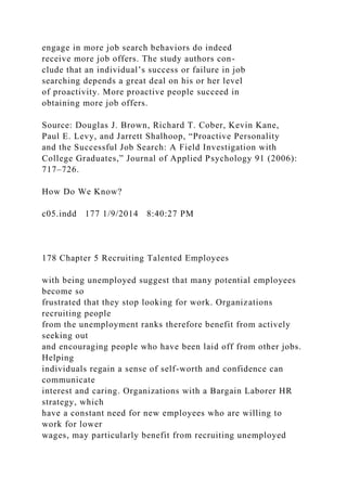 engage in more job search behaviors do indeed
receive more job offers. The study authors con-
clude that an individual’s success or failure in job
searching depends a great deal on his or her level
of proactivity. More proactive people succeed in
obtaining more job offers.
Source: Douglas J. Brown, Richard T. Cober, Kevin Kane,
Paul E. Levy, and Jarrett Shalhoop, “Proactive Personality
and the Successful Job Search: A Field Investigation with
College Graduates,” Journal of Applied Psychology 91 (2006):
717–726.
How Do We Know?
c05.indd 177 1/9/2014 8:40:27 PM
178 Chapter 5 Recruiting Talented Employees
with being unemployed suggest that many potential employees
become so
frustrated that they stop looking for work. Organizations
recruiting people
from the unemployment ranks therefore benefit from actively
seeking out
and encouraging people who have been laid off from other jobs.
Helping
individuals regain a sense of self-worth and confidence can
communicate
interest and caring. Organizations with a Bargain Laborer HR
strategy, which
have a constant need for new employees who are willing to
work for lower
wages, may particularly benefit from recruiting unemployed
 