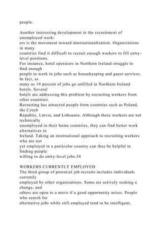 people.
Another interesting development in the recruitment of
unemployed work-
ers is the movement toward internationalization. Organizations
in many
countries find it difficult to recruit enough workers to fill entry-
level positions.
For instance, hotel operators in Northern Ireland struggle to
find enough
people to work in jobs such as housekeeping and guest services.
In fact, as
many as 19 percent of jobs go unfilled in Northern Ireland
hotels. Several
hotels are addressing this problem by recruiting workers from
other countries.
Recruiting has attracted people from countries such as Poland,
the Czech
Republic, Latvia, and Lithuania. Although these workers are not
technically
unemployed in their home countries, they can find better work
alternatives in
Ireland. Taking an international approach to recruiting workers
who are not
yet employed in a particular country can thus be helpful in
finding people
willing to do entry-level jobs.34
WORKERS CURRENTLY EMPLOYED
The third group of potential job recruits includes individuals
currently
employed by other organizations. Some are actively seeking a
change, and
others are open to a move if a good opportunity arises. People
who search for
alternative jobs while still employed tend to be intelligent,
 