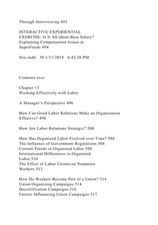 Through Interviewing 493
INTERACTIVE EXPERIENTIAL
EXERCISE: Is It All about Base Salary?
Explaining Compensation Issues at
SuperFoods 494
ftoc.indd 30 1/11/2014 6:42:26 PM
Contents xxxi
Chapter 13
Working Effectively with Labor
A Manager’s Perspective 496
How Can Good Labor Relations Make an Organization
Effective? 498
How Are Labor Relations Strategic? 500
How Has Organized Labor Evolved over Time? 504
The Influence of Government Regulations 504
Current Trends in Organized Labor 508
International Differences in Organized
Labor 510
The Effect of Labor Unions on Nonunion
Workers 513
How Do Workers Become Part of a Union? 514
Union Organizing Campaigns 514
Decertification Campaigns 516
Factors Influencing Union Campaigns 517
 
