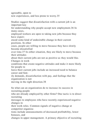agreeable, open to
new experiences, and less prone to worry.35
Studies suggest that dissatisfaction with a current job is an
important key
for understanding why people accept new employment.36 In
many cases,
employed workers are open to taking new jobs because they
have experi-
enced some kind of undesirable change in their current
positions. In other
cases, people are willing to move because they have slowly
become dissatisfied
over time.37 In either situation, they are likely to move because
their attitudes
about their current jobs are not as positive as they would like.
Changes in work
conditions that create negative attitudes and make it more likely
for people to
leave their current jobs include an increased need to balance
career and fam-
ily demands, dissatisfaction with pay, and feelings that the
organization is not
moving in the right direction.38
So what can an organization do to increase its success in
recruiting people
who are already employed by other firms? One tactic is to direct
recruiting
messages to employees who have recently experienced negative
changes in
their work roles. Common signals of negative change at
competitor organiza-
tions include announcements of decreased profitability, lower
bonuses, and
changes in upper management. A primary objective of recruiting
 