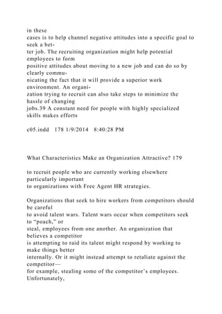 in these
cases is to help channel negative attitudes into a specific goal to
seek a bet-
ter job. The recruiting organization might help potential
employees to form
positive attitudes about moving to a new job and can do so by
clearly commu-
nicating the fact that it will provide a superior work
environment. An organi-
zation trying to recruit can also take steps to minimize the
hassle of changing
jobs.39 A constant need for people with highly specialized
skills makes efforts
c05.indd 178 1/9/2014 8:40:28 PM
What Characteristics Make an Organization Attractive? 179
to recruit people who are currently working elsewhere
particularly important
to organizations with Free Agent HR strategies.
Organizations that seek to hire workers from competitors should
be careful
to avoid talent wars. Talent wars occur when competitors seek
to “poach,” or
steal, employees from one another. An organization that
believes a competitor
is attempting to raid its talent might respond by working to
make things better
internally. Or it might instead attempt to retaliate against the
competitor—
for example, stealing some of the competitor’s employees.
Unfortunately,
 