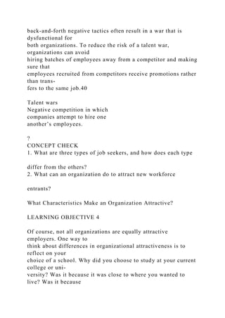 back-and-forth negative tactics often result in a war that is
dysfunctional for
both organizations. To reduce the risk of a talent war,
organizations can avoid
hiring batches of employees away from a competitor and making
sure that
employees recruited from competitors receive promotions rather
than trans-
fers to the same job.40
Talent wars
Negative competition in which
companies attempt to hire one
another’s employees.
?
CONCEPT CHECK
1. What are three types of job seekers, and how does each type
differ from the others?
2. What can an organization do to attract new workforce
entrants?
What Characteristics Make an Organization Attractive?
LEARNING OBJECTIVE 4
Of course, not all organizations are equally attractive
employers. One way to
think about differences in organizational attractiveness is to
reflect on your
choice of a school. Why did you choose to study at your current
college or uni-
versity? Was it because it was close to where you wanted to
live? Was it because
 