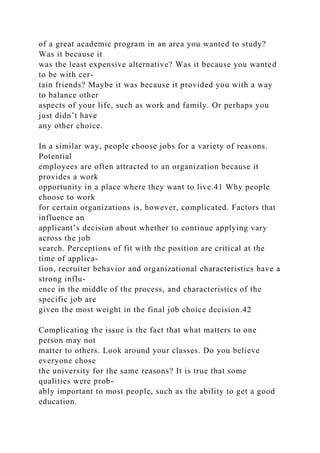 of a great academic program in an area you wanted to study?
Was it because it
was the least expensive alternative? Was it because you wanted
to be with cer-
tain friends? Maybe it was because it provided you with a way
to balance other
aspects of your life, such as work and family. Or perhaps you
just didn’t have
any other choice.
In a similar way, people choose jobs for a variety of reasons.
Potential
employees are often attracted to an organization because it
provides a work
opportunity in a place where they want to live.41 Why people
choose to work
for certain organizations is, however, complicated. Factors that
influence an
applicant’s decision about whether to continue applying vary
across the job
search. Perceptions of fit with the position are critical at the
time of applica-
tion, recruiter behavior and organizational characteristics have a
strong influ-
ence in the middle of the process, and characteristics of the
specific job are
given the most weight in the final job choice decision.42
Complicating the issue is the fact that what matters to one
person may not
matter to others. Look around your classes. Do you believe
everyone chose
the university for the same reasons? It is true that some
qualities were prob-
ably important to most people, such as the ability to get a good
education.
 