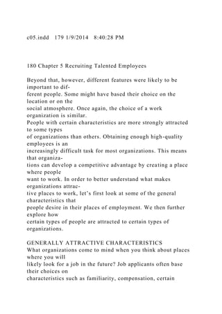 c05.indd 179 1/9/2014 8:40:28 PM
180 Chapter 5 Recruiting Talented Employees
Beyond that, however, different features were likely to be
important to dif-
ferent people. Some might have based their choice on the
location or on the
social atmosphere. Once again, the choice of a work
organization is similar.
People with certain characteristics are more strongly attracted
to some types
of organizations than others. Obtaining enough high-quality
employees is an
increasingly difficult task for most organizations. This means
that organiza-
tions can develop a competitive advantage by creating a place
where people
want to work. In order to better understand what makes
organizations attrac-
tive places to work, let’s first look at some of the general
characteristics that
people desire in their places of employment. We then further
explore how
certain types of people are attracted to certain types of
organizations.
GENERALLY ATTRACTIVE CHARACTERISTICS
What organizations come to mind when you think about places
where you will
likely look for a job in the future? Job applicants often base
their choices on
characteristics such as familiarity, compensation, certain
 