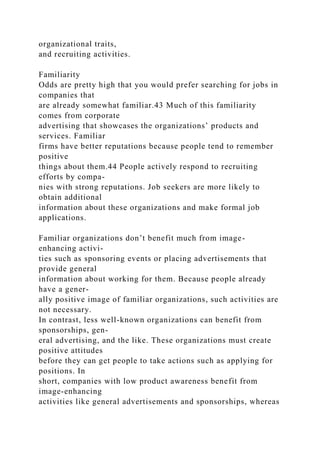 organizational traits,
and recruiting activities.
Familiarity
Odds are pretty high that you would prefer searching for jobs in
companies that
are already somewhat familiar.43 Much of this familiarity
comes from corporate
advertising that showcases the organizations’ products and
services. Familiar
firms have better reputations because people tend to remember
positive
things about them.44 People actively respond to recruiting
efforts by compa-
nies with strong reputations. Job seekers are more likely to
obtain additional
information about these organizations and make formal job
applications.
Familiar organizations don’t benefit much from image-
enhancing activi-
ties such as sponsoring events or placing advertisements that
provide general
information about working for them. Because people already
have a gener-
ally positive image of familiar organizations, such activities are
not necessary.
In contrast, less well-known organizations can benefit from
sponsorships, gen-
eral advertising, and the like. These organizations must create
positive attitudes
before they can get people to take actions such as applying for
positions. In
short, companies with low product awareness benefit from
image-enhancing
activities like general advertisements and sponsorships, whereas
 