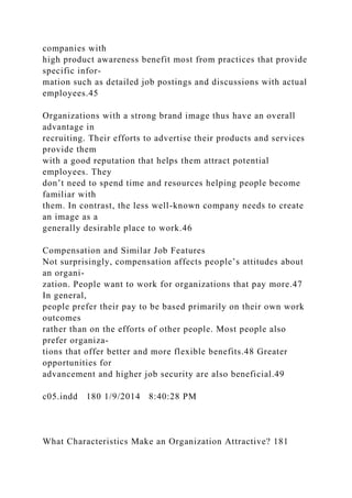 companies with
high product awareness benefit most from practices that provide
specific infor-
mation such as detailed job postings and discussions with actual
employees.45
Organizations with a strong brand image thus have an overall
advantage in
recruiting. Their efforts to advertise their products and services
provide them
with a good reputation that helps them attract potential
employees. They
don’t need to spend time and resources helping people become
familiar with
them. In contrast, the less well-known company needs to create
an image as a
generally desirable place to work.46
Compensation and Similar Job Features
Not surprisingly, compensation affects people’s attitudes about
an organi-
zation. People want to work for organizations that pay more.47
In general,
people prefer their pay to be based primarily on their own work
outcomes
rather than on the efforts of other people. Most people also
prefer organiza-
tions that offer better and more flexible benefits.48 Greater
opportunities for
advancement and higher job security are also beneficial.49
c05.indd 180 1/9/2014 8:40:28 PM
What Characteristics Make an Organization Attractive? 181
 