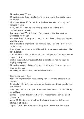 Organizational Traits
Organizations, like people, have certain traits that make them
more desir-
able employers.50 Desirable organizations have an image of
sincerity, kind-
ness, and trust and have a family-like atmosphere that
demonstrates concern
for employees. Walt Disney, for example, is often seen as
desirable employer.
Another desirable organizational trait is innovativeness. People
want to work
for innovative organizations because they think their work will
be interest-
ing. Many job seekers see this trait in shoe manufacturers Nike
and Reebok.
Competence is also a desirable trait. People want to work for an
organization
that is successful. Microsoft, for example, is widely seen as
highly competent.
Organizations are better able to recruit when they are seen as
trustworthy and
friendly, as innovative, and as successful.51
Recruiting Activities
What an organization does during the recruiting process also
matters.
Particularly helpful is obtaining endorsements from people that
job recruits
trust. For instance, organizations are most successful recruiting
on college
campuses when faculty and alumni recommend them as good
places to
work.52 The interpersonal skill of recruiters also influences
attitudes about an
organization. Recruits enjoy the process more and are more
 