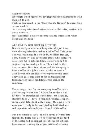 likely to accept
job offers when recruiters develop positive interactions with
them.53 In con-
trast, as discussed in the “How Do We Know?” feature, long
delays tend to
decrease organizational attractiveness. Recruits, particularly
those who are
most qualified, develop an unfavorable impression when
organizations take
ARE EARLY JOB OFFERS BETTER?
Does it really matter how long after the job inter-
view the organization makes a job offer? This ques-
tion was examined in a study by William Becker,
Terry Connolly, and Jerel Slaughter, who collected
data from 3,012 job candidates at a Fortune 500
engineering technology firm. They tracked the
time between final interviews and the company’s
formal offer of a job, as well as the number of
days it took the candidate to respond to the offer.
They also collected data about subsequent per-
formance for those candidates who joined the
company.
The average time for the company to offer posi-
tions to applicants was 23 days for students and
15 days for experienced candidates. On average,
students took 21 days to respond, whereas experi-
enced candidates took only 3 days. Quicker offers
were more likely to be accepted by both students
and experienced employees. Speed of the offer
was not clearly associated with speed of candidate
responses. There was also no evidence that speed
of the offer had an impact on subsequent job per-
formance or leaving the organization after being
 