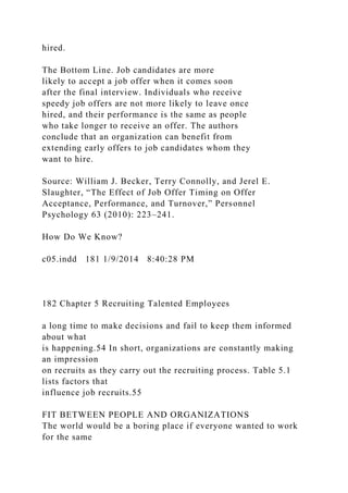 hired.
The Bottom Line. Job candidates are more
likely to accept a job offer when it comes soon
after the final interview. Individuals who receive
speedy job offers are not more likely to leave once
hired, and their performance is the same as people
who take longer to receive an offer. The authors
conclude that an organization can benefit from
extending early offers to job candidates whom they
want to hire.
Source: William J. Becker, Terry Connolly, and Jerel E.
Slaughter, “The Effect of Job Offer Timing on Offer
Acceptance, Performance, and Turnover,” Personnel
Psychology 63 (2010): 223–241.
How Do We Know?
c05.indd 181 1/9/2014 8:40:28 PM
182 Chapter 5 Recruiting Talented Employees
a long time to make decisions and fail to keep them informed
about what
is happening.54 In short, organizations are constantly making
an impression
on recruits as they carry out the recruiting process. Table 5.1
lists factors that
influence job recruits.55
FIT BETWEEN PEOPLE AND ORGANIZATIONS
The world would be a boring place if everyone wanted to work
for the same
 
