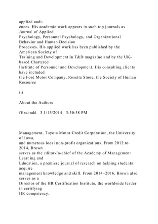 applied audi-
ences. His academic work appears in such top journals as
Journal of Applied
Psychology, Personnel Psychology, and Organizational
Behavior and Human Decision
Processes. His applied work has been published by the
American Society of
Training and Development in T&D magazine and by the UK-
based Chartered
Institute of Personnel and Development. His consulting clients
have included
the Ford Motor Company, Rosetta Stone, the Society of Human
Resource
iii
About the Authors
ffirs.indd 3 1/15/2014 3:50:58 PM
Management, Toyota Motor Credit Corporation, the University
of Iowa,
and numerous local non-profit organizations. From 2012 to
2014, Brown
serves as the editor-in-chief of the Academy of Management
Learning and
Education, a premiere journal of research on helping students
acquire
management knowledge and skill. From 2014–2016, Brown also
serves as a
Director of the HR Certification Institute, the worldwide leader
in certifying
HR competency.
 