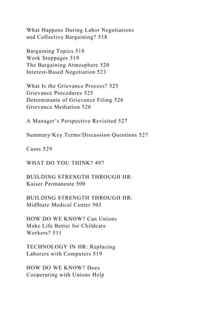 What Happens During Labor Negotiations
and Collective Bargaining? 518
Bargaining Topics 518
Work Stoppages 519
The Bargaining Atmosphere 520
Interest-Based Negotiation 523
What Is the Grievance Process? 525
Grievance Procedures 525
Determinants of Grievance Filing 526
Grievance Mediation 526
A Manager’s Perspective Revisited 527
Summary/Key Terms/Discussion Questions 527
Cases 529
WHAT DO YOU THINK? 497
BUILDING STRENGTH THROUGH HR:
Kaiser Permanente 500
BUILDING STRENGTH THROUGH HR:
MidState Medical Center 503
HOW DO WE KNOW? Can Unions
Make Life Better for Childcare
Workers? 511
TECHNOLOGY IN HR: Replacing
Laborers with Computers 519
HOW DO WE KNOW? Does
Cooperating with Unions Help
 