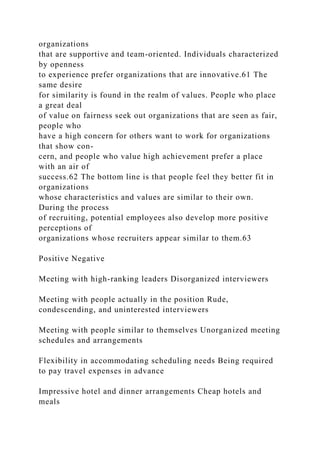 organizations
that are supportive and team-oriented. Individuals characterized
by openness
to experience prefer organizations that are innovative.61 The
same desire
for similarity is found in the realm of values. People who place
a great deal
of value on fairness seek out organizations that are seen as fair,
people who
have a high concern for others want to work for organizations
that show con-
cern, and people who value high achievement prefer a place
with an air of
success.62 The bottom line is that people feel they better fit in
organizations
whose characteristics and values are similar to their own.
During the process
of recruiting, potential employees also develop more positive
perceptions of
organizations whose recruiters appear similar to them.63
Positive Negative
Meeting with high-ranking leaders Disorganized interviewers
Meeting with people actually in the position Rude,
condescending, and uninterested interviewers
Meeting with people similar to themselves Unorganized meeting
schedules and arrangements
Flexibility in accommodating scheduling needs Being required
to pay travel expenses in advance
Impressive hotel and dinner arrangements Cheap hotels and
meals
 