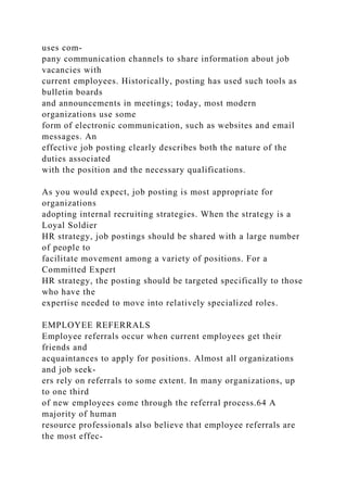 uses com-
pany communication channels to share information about job
vacancies with
current employees. Historically, posting has used such tools as
bulletin boards
and announcements in meetings; today, most modern
organizations use some
form of electronic communication, such as websites and email
messages. An
effective job posting clearly describes both the nature of the
duties associated
with the position and the necessary qualifications.
As you would expect, job posting is most appropriate for
organizations
adopting internal recruiting strategies. When the strategy is a
Loyal Soldier
HR strategy, job postings should be shared with a large number
of people to
facilitate movement among a variety of positions. For a
Committed Expert
HR strategy, the posting should be targeted specifically to those
who have the
expertise needed to move into relatively specialized roles.
EMPLOYEE REFERRALS
Employee referrals occur when current employees get their
friends and
acquaintances to apply for positions. Almost all organizations
and job seek-
ers rely on referrals to some extent. In many organizations, up
to one third
of new employees come through the referral process.64 A
majority of human
resource professionals also believe that employee referrals are
the most effec-
 