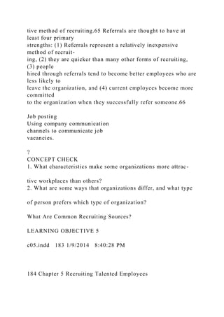 tive method of recruiting.65 Referrals are thought to have at
least four primary
strengths: (1) Referrals represent a relatively inexpensive
method of recruit-
ing, (2) they are quicker than many other forms of recruiting,
(3) people
hired through referrals tend to become better employees who are
less likely to
leave the organization, and (4) current employees become more
committed
to the organization when they successfully refer someone.66
Job posting
Using company communication
channels to communicate job
vacancies.
?
CONCEPT CHECK
1. What characteristics make some organizations more attrac-
tive workplaces than others?
2. What are some ways that organizations differ, and what type
of person prefers which type of organization?
What Are Common Recruiting Sources?
LEARNING OBJECTIVE 5
c05.indd 183 1/9/2014 8:40:28 PM
184 Chapter 5 Recruiting Talented Employees
 