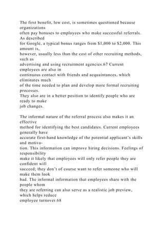 The first benefit, low cost, is sometimes questioned because
organizations
often pay bonuses to employees who make successful referrals.
As described
for Google, a typical bonus ranges from $1,000 to $2,000. This
amount is,
however, usually less than the cost of other recruiting methods,
such as
advertising and using recruitment agencies.67 Current
employees are also in
continuous contact with friends and acquaintances, which
eliminates much
of the time needed to plan and develop more formal recruiting
processes.
They also are in a better position to identify people who are
ready to make
job changes.
The informal nature of the referral process also makes it an
effective
method for identifying the best candidates. Current employees
generally have
accurate first-hand knowledge of the potential applicant’s skills
and motiva-
tion. This information can improve hiring decisions. Feelings of
responsibility
make it likely that employees will only refer people they are
confident will
succeed; they don’t of course want to refer someone who will
make them look
bad. The informal information that employees share with the
people whom
they are referring can also serve as a realistic job preview,
which helps reduce
employee turnover.68
 