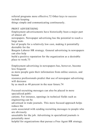 referral programs more effective.72 Other keys to success
include keeping
things simple and communicating continuously.
PRINT ADVERTISING
Employment advertisements have historically been a major part
of almost all
newspapers. Newspaper advertising has the potential to reach a
large num-
ber of people for a relatively low cost, making it potentially
desirable for the
Bargain Laborer HR strategy. General advertising in newspapers
can also help
build a positive reputation for the organization as a desirable
place to work.73
Employment advertising in newspapers has, however, become
less frequent
as more people gain their information from online sources, and
human
resource professionals predict that use of newspaper advertising
will decrease
by as much as 40 percent in the near future.74
Focused recruiting messages can also be placed in more
specialized publi-
cations. For instance, openings in technical fields such as
engineering can be
advertised in trade journals. This more focused approach helps
reduce the
costs associated with sending recruiting messages to people who
are obviously
unsuitable for the job. Advertising in specialized journals is
potentially most
helpful for organizations that pursue a Free Agent HR strategy.
 