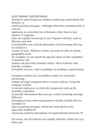 ELECTRONIC ADVERTISING
Electronic advertising uses modern technology, particularly the
Internet, to
send recruiting messages. Although electronic communication is
seen by
applicants as somewhat less informative than face-to-face
contact,75 organiza-
tions are rapidly increasing its use. Popular websites, such as
Monster.com and
Careerbuilder.com, include thousands of job postings that can
be sorted in a
variety of ways. Website visitors can look for jobs in certain
geographic areas,
for example, or can search for specific types of jobs regardless
of location. Job
seekers can post their résumés online. These websites also
provide a number
of helpful services, such as guidance in building a good résumé.
Company websites are yet another avenue for electronic
advertising.
Almost all large companies have a career website. Using the
company website
to recruit employees is relatively inexpensive and can be
carefully controlled
to provide information that conveys a clear recruiting message.
Effective
messaging occurs when organizations include racially diverse
examples in
their recruiting messages, which has been shown to be
especially helpful for
increasing minority perceptions of organizational attraction.76
Of course, not all websites are equally effective. Some are very
basic and
 