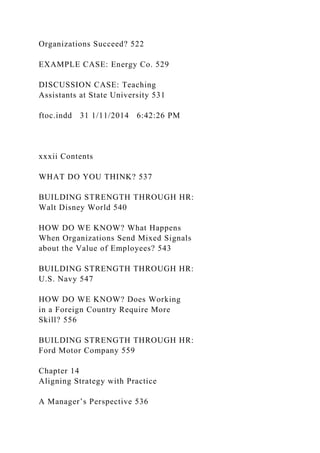Organizations Succeed? 522
EXAMPLE CASE: Energy Co. 529
DISCUSSION CASE: Teaching
Assistants at State University 531
ftoc.indd 31 1/11/2014 6:42:26 PM
xxxii Contents
WHAT DO YOU THINK? 537
BUILDING STRENGTH THROUGH HR:
Walt Disney World 540
HOW DO WE KNOW? What Happens
When Organizations Send Mixed Signals
about the Value of Employees? 543
BUILDING STRENGTH THROUGH HR:
U.S. Navy 547
HOW DO WE KNOW? Does Working
in a Foreign Country Require More
Skill? 556
BUILDING STRENGTH THROUGH HR:
Ford Motor Company 559
Chapter 14
Aligning Strategy with Practice
A Manager’s Perspective 536
 