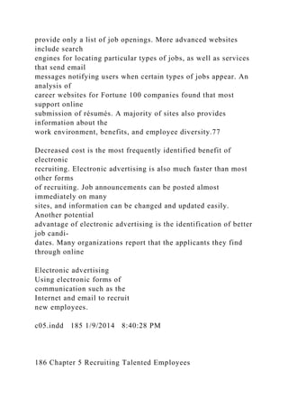 provide only a list of job openings. More advanced websites
include search
engines for locating particular types of jobs, as well as services
that send email
messages notifying users when certain types of jobs appear. An
analysis of
career websites for Fortune 100 companies found that most
support online
submission of résumés. A majority of sites also provides
information about the
work environment, benefits, and employee diversity.77
Decreased cost is the most frequently identified benefit of
electronic
recruiting. Electronic advertising is also much faster than most
other forms
of recruiting. Job announcements can be posted almost
immediately on many
sites, and information can be changed and updated easily.
Another potential
advantage of electronic advertising is the identification of better
job candi-
dates. Many organizations report that the applicants they find
through online
Electronic advertising
Using electronic forms of
communication such as the
Internet and email to recruit
new employees.
c05.indd 185 1/9/2014 8:40:28 PM
186 Chapter 5 Recruiting Talented Employees
 