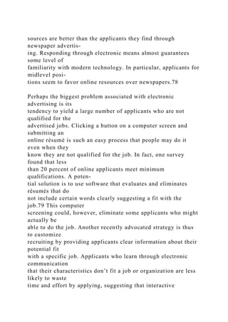 sources are better than the applicants they find through
newspaper advertis-
ing. Responding through electronic means almost guarantees
some level of
familiarity with modern technology. In particular, applicants for
midlevel posi-
tions seem to favor online resources over newspapers.78
Perhaps the biggest problem associated with electronic
advertising is its
tendency to yield a large number of applicants who are not
qualified for the
advertised jobs. Clicking a button on a computer screen and
submitting an
online résumé is such an easy process that people may do it
even when they
know they are not qualified for the job. In fact, one survey
found that less
than 20 percent of online applicants meet minimum
qualifications. A poten-
tial solution is to use software that evaluates and eliminates
résumés that do
not include certain words clearly suggesting a fit with the
job.79 This computer
screening could, however, eliminate some applicants who might
actually be
able to do the job. Another recently advocated strategy is thus
to customize
recruiting by providing applicants clear information about their
potential fit
with a specific job. Applicants who learn through electronic
communication
that their characteristics don’t fit a job or organization are less
likely to waste
time and effort by applying, suggesting that interactive
 