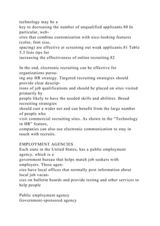 technology may be a
key to decreasing the number of unqualified applicants.80 In
particular, web-
sites that combine customization with nice-looking features
(color, font size,
spacing) are effective at screening out weak applicants.81 Table
5.3 lists tips for
increasing the effectiveness of online recruiting.82
In the end, electronic recruiting can be effective for
organizations pursu-
ing any HR strategy. Targeted recruiting strategies should
provide clear descrip-
tions of job qualifications and should be placed on sites visited
primarily by
people likely to have the needed skills and abilities. Broad
recruiting strategies
should cast a wider net and can benefit from the large number
of people who
visit commercial recruiting sites. As shown in the “Technology
in HR” feature,
companies can also use electronic communication to stay in
touch with recruits.
EMPLOYMENT AGENCIES
Each state in the United States, has a public employment
agency, which is a
government bureau that helps match job seekers with
employers. These agen-
cies have local offices that normally post information about
local job vacan-
cies on bulletin boards and provide testing and other services to
help people
Public employment agency
Government-sponsored agency
 