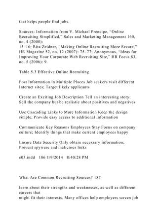 that helps people find jobs.
Sources: Information from V. Michael Prencipe, “Online
Recruiting Simplified,” Sales and Marketing Management 160,
no. 4 (2008):
15–16; Rita Zeidner, “Making Online Recruiting More Secure,”
HR Magazine 52, no. 12 (2007): 75–77; Anonymous, “Ideas for
Improving Your Corporate Web Recruiting Site,” HR Focus 83,
no. 5 (2006): 9.
Table 5.3 Effective Online Recruiting
Post Information in Multiple Places Job seekers visit different
Internet sites; Target likely applicants
Create an Exciting Job Description Tell an interesting story;
Sell the company but be realistic about positives and negatives
Use Cascading Links to More Information Keep the design
simple; Provide easy access to additional information
Communicate Key Reasons Employees Stay Focus on company
culture; Identify things that make current employees happy
Ensure Data Security Only obtain necessary information;
Prevent spyware and malicious links
c05.indd 186 1/9/2014 8:40:28 PM
What Are Common Recruiting Sources? 187
learn about their strengths and weaknesses, as well as different
careers that
might fit their interests. Many offices help employers screen job
 