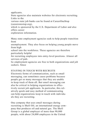 applicants.
State agencies also maintain websites for electronic recruiting.
Links to the
various state job banks can be found at CareerOneStop
(careeronestop.org),
which is sponsored by the U.S. Department of Labor and also
offers career
exploration information.
Many state employment agencies seek to help people transition
from
unemployment. They also focus on helping young people move
from high
school into the workforce. These agencies are therefore
particularly helpful
for recruiting employees into entry-level positions. Almost all
services of pub-
lic employment agencies are free to both organizations and job
seekers. Since
STAYING IN TOUCH WITH RECRUITS
Electronic forms of communication, such as email
messaging, can sometimes cause problems because
people get so many messages that they are unable
to keep track of them all. But email messaging can
also be critical in helping organizations to effec-
tively recruit job applicants. In particular, this rel-
atively quick and easy method of communicating
can help organizations keep in touch with individu-
als they are recruiting.
One company that uses email messages during
recruiting is Shell Oil, an international energy com-
pany that produces oil and natural gas. The Shell
Group is a global employer of more than 90,000
people, with about 24,000 employees in the United
 