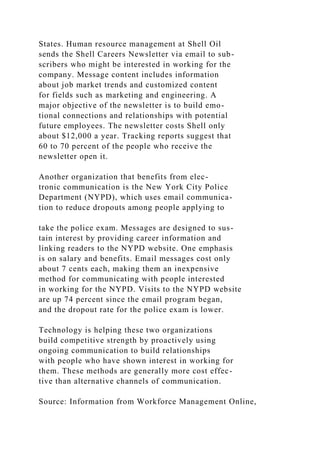 States. Human resource management at Shell Oil
sends the Shell Careers Newsletter via email to sub-
scribers who might be interested in working for the
company. Message content includes information
about job market trends and customized content
for fields such as marketing and engineering. A
major objective of the newsletter is to build emo-
tional connections and relationships with potential
future employees. The newsletter costs Shell only
about $12,000 a year. Tracking reports suggest that
60 to 70 percent of the people who receive the
newsletter open it.
Another organization that benefits from elec-
tronic communication is the New York City Police
Department (NYPD), which uses email communica-
tion to reduce dropouts among people applying to
take the police exam. Messages are designed to sus-
tain interest by providing career information and
linking readers to the NYPD website. One emphasis
is on salary and benefits. Email messages cost only
about 7 cents each, making them an inexpensive
method for communicating with people interested
in working for the NYPD. Visits to the NYPD website
are up 74 percent since the email program began,
and the dropout rate for the police exam is lower.
Technology is helping these two organizations
build competitive strength by proactively using
ongoing communication to build relationships
with people who have shown interest in working for
them. These methods are generally more cost effec-
tive than alternative channels of communication.
Source: Information from Workforce Management Online,
 