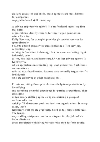 cialized education and skills, these agencies are most helpful
for companies
engaged in broad skill recruiting.
A private employment agency is a professional recruiting firm
that helps
organizations identify recruits for specific job positions in
return for a fee.
Kelly Services, for example, provides placement services for
approximately
560,000 people annually in areas including office services,
accounting, engi-
neering, information technology, law, science, marketing, light
industrial, edu-
cation, healthcare, and home care.83 Another private agency is
Korn/Ferry,
which specializes in recruiting top-level executives. Such firms
are sometimes
referred to as headhunters, because they normally target specific
individuals
who are employed at other organizations.
Private recruiting firms provide direct help to organizations by
identifying
and screening potential employees for particular positions. They
also serve
as temporary staffing agencies by maintaining a group of
workers who can
quickly fill short-term positions in client organizations. In many
cases, these
temporary workers are eventually hired as full-time employees.
The tempo-
rary staffing assignment works as a tryout for the job, which
helps eliminate
costs associated with hiring workers who then perform poorly.
 