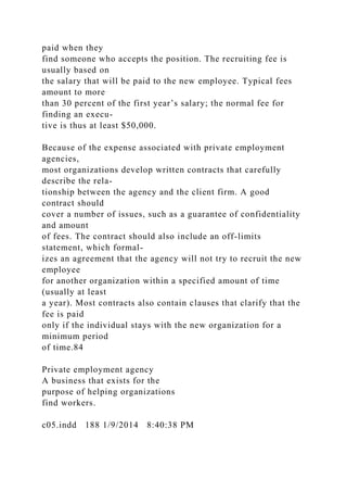 paid when they
find someone who accepts the position. The recruiting fee is
usually based on
the salary that will be paid to the new employee. Typical fees
amount to more
than 30 percent of the first year’s salary; the normal fee for
finding an execu-
tive is thus at least $50,000.
Because of the expense associated with private employment
agencies,
most organizations develop written contracts that carefully
describe the rela-
tionship between the agency and the client firm. A good
contract should
cover a number of issues, such as a guarantee of confidentiality
and amount
of fees. The contract should also include an off-limits
statement, which formal-
izes an agreement that the agency will not try to recruit the new
employee
for another organization within a specified amount of time
(usually at least
a year). Most contracts also contain clauses that clarify that the
fee is paid
only if the individual stays with the new organization for a
minimum period
of time.84
Private employment agency
A business that exists for the
purpose of helping organizations
find workers.
c05.indd 188 1/9/2014 8:40:38 PM
 