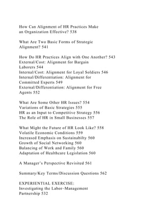 How Can Alignment of HR Practices Make
an Organization Effective? 538
What Are Two Basic Forms of Strategic
Alignment? 541
How Do HR Practices Align with One Another? 543
External/Cost: Alignment for Bargain
Laborers 544
Internal/Cost: Alignment for Loyal Soldiers 546
Internal/Differentiation: Alignment for
Committed Experts 549
External/Differentiation: Alignment for Free
Agents 552
What Are Some Other HR Issues? 554
Variations of Basic Strategies 555
HR as an Input to Competitive Strategy 556
The Role of HR in Small Businesses 557
What Might the Future of HR Look Like? 558
Volatile Economic Conditions 559
Increased Emphasis on Sustainabilty 560
Growth of Social Networking 560
Balancing of Work and Family 560
Adaptation of Healthcare Legislation 560
A Manager’s Perspective Revisited 561
Summary/Key Terms/Discussion Questions 562
EXPERIENTIAL EXERCISE:
Investigating the Labor–Management
Partnership 532
 