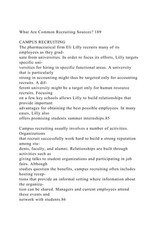 What Are Common Recruiting Sources? 189
CAMPUS RECRUITING
The pharmaceutical firm Eli Lilly recruits many of its
employees as they grad-
uate from universities. In order to focus its efforts, Lilly targets
specific uni-
versities for hiring in specific functional areas. A university
that is particularly
strong in accounting might thus be targeted only for accounting
recruits. A dif-
ferent university might be a target only for human resource
recruits. Focusing
on a few key schools allows Lilly to build relationships that
provide important
advantages for obtaining the best possible employees. In many
cases, Lilly also
offers promising students summer internships.85
Campus recruiting usually involves a number of activities.
Organizations
that recruit successfully work hard to build a strong reputation
among stu-
dents, faculty, and alumni. Relationships are built through
activities such as
giving talks to student organizations and participating in job
fairs. Although
studies question the benefits, campus recruiting often includes
hosting recep-
tions that provide an informal setting where information about
the organiza-
tion can be shared. Managers and current employees attend
these events and
network with students.86
 