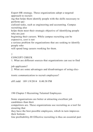 Expert HR strategy. These organizations adopt a targeted
approach to recruit-
ing that helps them identify people with the skills necessary to
perform spe-
cialized tasks, such as engineering and accounting. Campus
recruiting also
helps them meet their strategic objective of identifying people
who are just
beginning their careers. While campus recruiting can be
expensive, cost is not
a serious problem for organizations that are seeking to identify
people who
will spend long careers working for them.
?
CONCEPT CHECK
1. What are different sources that organizations can use to find
job applicants?
2. What are some advantages and disadvantages of using elec-
tronic communication to recruit employees?
c05.indd 189 1/9/2014 8:40:38 PM
190 Chapter 5 Recruiting Talented Employees
Some organizations are better at attracting excellent job
candidates than their
competitors are. These organizations use recruiting as a tool for
ensuring that
they have the best possible employees, which in turn improves
their bottom-
line profitability.88 Effective recruiting is thus an essential part
 