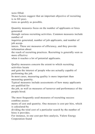 were filled.
These factors suggest that an important objective of recruiting
is to fill posi-
tions as quickly as possible.
Quantity measures focus on the number of applicants or hires
generated
through various recruiting activities. Common measures include
number of
inquiries generated, number of job applicants, and number of
job accep-
tances. These are measures of efficiency, and they provide
information about
the reach of recruiting practices. Recruiting is generally seen as
more effective
when it reaches a lot of potential applicants.
Quality measures concern the extent to which recruiting
activities locate
and gain the interest of people who are actually capable of
performing the job.
In most cases, measuring quality is more important than
measuring quantity.
Typical measures include assessments of how many applicants
are qualified for
the job, as well as measures of turnover and performance of the
people hired.
The most frequently used measures of recruiting success
combine assess-
ments of cost and quantity. One measure is cost per hire, which
is calculated by
dividing the total cost of a particular search by the number of
hires it provides.
For instance, in one cost-per-hire analysis, Valero Energy
Corporation found
 