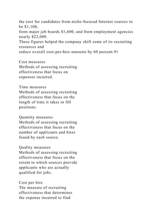 the cost for candidates from niche-focused Internet sources to
be $1,100,
from major job boards $1,600, and from employment agencies
nearly $22,000.
These figures helped the company shift some of its recruiting
resources and
reduce overall cost-per-hire amounts by 60 percent.91
Cost measures
Methods of assessing recruiting
effectiveness that focus on
expenses incurred.
Time measures
Methods of assessing recruiting
effectiveness that focus on the
length of time it takes to fill
positions.
Quantity measures
Methods of assessing recruiting
effectiveness that focus on the
number of applicants and hires
found by each source.
Quality measures
Methods of assessing recruiting
effectiveness that focus on the
extent to which sources provide
applicants who are actually
qualified for jobs.
Cost per hire
The measure of recruiting
effectiveness that determines
the expense incurred to find
 