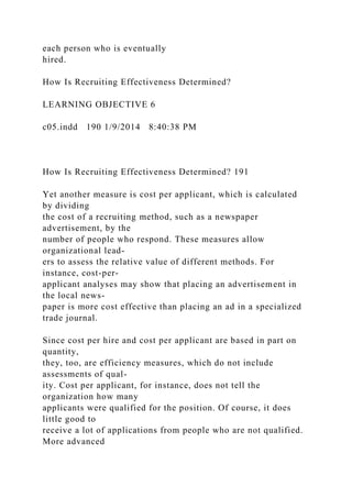 each person who is eventually
hired.
How Is Recruiting Effectiveness Determined?
LEARNING OBJECTIVE 6
c05.indd 190 1/9/2014 8:40:38 PM
How Is Recruiting Effectiveness Determined? 191
Yet another measure is cost per applicant, which is calculated
by dividing
the cost of a recruiting method, such as a newspaper
advertisement, by the
number of people who respond. These measures allow
organizational lead-
ers to assess the relative value of different methods. For
instance, cost-per-
applicant analyses may show that placing an advertisement in
the local news-
paper is more cost effective than placing an ad in a specialized
trade journal.
Since cost per hire and cost per applicant are based in part on
quantity,
they, too, are efficiency measures, which do not include
assessments of qual-
ity. Cost per applicant, for instance, does not tell the
organization how many
applicants were qualified for the position. Of course, it does
little good to
receive a lot of applications from people who are not qualified.
More advanced
 
