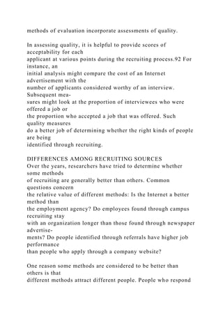 methods of evaluation incorporate assessments of quality.
In assessing quality, it is helpful to provide scores of
acceptability for each
applicant at various points during the recruiting process.92 For
instance, an
initial analysis might compare the cost of an Internet
advertisement with the
number of applicants considered worthy of an interview.
Subsequent mea-
sures might look at the proportion of interviewees who were
offered a job or
the proportion who accepted a job that was offered. Such
quality measures
do a better job of determining whether the right kinds of people
are being
identified through recruiting.
DIFFERENCES AMONG RECRUITING SOURCES
Over the years, researchers have tried to determine whether
some methods
of recruiting are generally better than others. Common
questions concern
the relative value of different methods: Is the Internet a better
method than
the employment agency? Do employees found through campus
recruiting stay
with an organization longer than those found through newspaper
advertise-
ments? Do people identified through referrals have higher job
performance
than people who apply through a company website?
One reason some methods are considered to be better than
others is that
different methods attract different people. People who respond
 