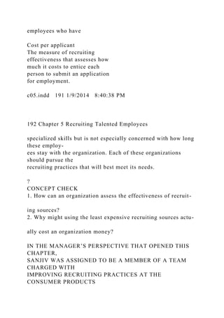 employees who have
Cost per applicant
The measure of recruiting
effectiveness that assesses how
much it costs to entice each
person to submit an application
for employment.
c05.indd 191 1/9/2014 8:40:38 PM
192 Chapter 5 Recruiting Talented Employees
specialized skills but is not especially concerned with how long
these employ-
ees stay with the organization. Each of these organizations
should pursue the
recruiting practices that will best meet its needs.
?
CONCEPT CHECK
1. How can an organization assess the effectiveness of recruit-
ing sources?
2. Why might using the least expensive recruiting sources actu-
ally cost an organization money?
IN THE MANAGER’S PERSPECTIVE THAT OPENED THIS
CHAPTER,
SANJIV WAS ASSIGNED TO BE A MEMBER OF A TEAM
CHARGED WITH
IMPROVING RECRUITING PRACTICES AT THE
CONSUMER PRODUCTS
 