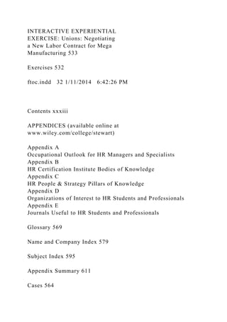 INTERACTIVE EXPERIENTIAL
EXERCISE: Unions: Negotiating
a New Labor Contract for Mega
Manufacturing 533
Exercises 532
ftoc.indd 32 1/11/2014 6:42:26 PM
Contents xxxiii
APPENDICES (available online at
www.wiley.com/college/stewart)
Appendix A
Occupational Outlook for HR Managers and Specialists
Appendix B
HR Certification Institute Bodies of Knowledge
Appendix C
HR People & Strategy Pillars of Knowledge
Appendix D
Organizations of Interest to HR Students and Professionals
Appendix E
Journals Useful to HR Students and Professionals
Glossary 569
Name and Company Index 579
Subject Index 595
Appendix Summary 611
Cases 564
 